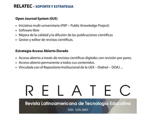 RELATEC – SOPORTE Y ESTRATEGIA 
Open Journal System (OJS) 
● Iniciativa multi-universitaria (PKP – Public Knowledge Project) 
● Software libre 
● Mejora de la calidad y la difusión de las publicaciones científicas 
● Gestor y editor de revistas científicas. 
Estrategia Acceso Abierto Dorado 
● Acceso abierto a través de revistas científicas digitales con revisión por pares. 
● Acceso abierto permanente a todos sus contenidos. 
● Vinculada con el Repositorio Institucional de la UEX – Dialnet – DOAJ ... 
 