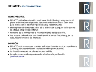 RELATEC – POLÍTICA EDITORIAL 
TRANSPARENCIA 
● RELATEC utiliza la evaluación tradicional de doble ciego asegurando el 
pleno anonimato en el proceso. Opciones más innovadoras usan foros 
para evaluaciones abiertas y públicas (p.ej. ResearchGate). 
● El equipo editorial rechaza antes de la evaluación cualquier texto que no 
se adecúe a la política editorial. 
● Fomento de la formación y el reconocimiento de los revisores. 
● Los autores deben hacer una clara identificación de funciones y, en su 
caso, reconocimiento de intereses. 
DIFUSIÓN 
● RELATEC está presente en portales inclusivos basados en el acceso abierto 
(DOAJ) y portales temáticos sobre calidad de publicaciones. 
● La difusión en redes sociales es imprescindible. 
● Introducir contenidos que den valor añadido a la publicación 
(Nodo Observa) 
 