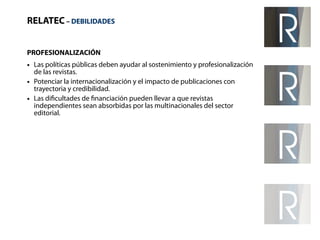 RELATEC – DEBILIDADES 
PROFESIONALIZACIÓN 
● Las políticas públicas deben ayudar al sostenimiento y profesionalización 
de las revistas. 
● Potenciar la internacionalización y el impacto de publicaciones con 
trayectoria y credibilidad. 
● Las dificultades de financiación pueden llevar a que revistas 
independientes sean absorbidas por las multinacionales del sector 
editorial. 
 