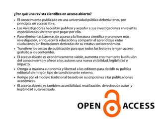 ¿Por qué una revista científica en acceso abierto? 
● El conocimiento publicado en una universidad pública debería tener, por 
principio, un acceso libre. 
● Los investigadores necesitan publicar y acceder a sus investigaciones en revistas 
especializadas sin tener que pagar por ello. 
● Para eliminar las barreras de acceso a la literatura científica y promover más 
investigación, enriquecer la educación y compartir el aprendizaje entre 
ciudadanos, sin limitaciones derivadas de su estatus socioeconómico. 
● Transfiere los costos de publicación para que todos los lectores tengan acceso 
gratuito a los contenidos. 
● El acceso abierto es económicamente viable, aumenta enormemente la difusión 
del conocimiento y ofrece a los autores una nueva visibilidad, legibilidad e 
impacto. 
● Otorga la máxima autonomía y libertad a los editores para decidir su política 
editorial sin ningún tipo de condicionante externo. 
● Rompe con el modelo tradicional basado en suscripciones a las publicaciones 
académicas. 
● El acceso abierto es también: accesibilidad, reutilización, derechos de autor y 
legibilidad automatizada. 
 