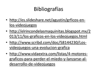 Bibliografías 
• http://es.slideshare.net/agustin/grficos-en-los- 
videojuegos 
• http://elrincondelasmaquinitas.blogspot.mx/2 
013/11/los-graficos-en-los-videojuegos.html 
• http://www.scribd.com/doc/58144230/Los-videojuegos- 
una-evolucion-grafica 
• http://www.vidaextra.com/listas/4-motores-graficos- 
para-perder-el-miedo-y-lanzarse-al-desarrollo- 
de-videojuegos 
 