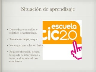 Situación de aprendizaje 
• Determinar contenidos y 
objetivos de aprendizaje. 
• Temáticas complejas que 
• No tengan una solución única. 
• Requiere discusión, debate, 
búsqueda de información y 
toma de desiciones de los 
estudiantes. 
 