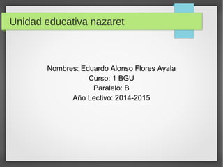 Unidad educativa nazaret 
Nombres: Eduardo Alonso Flores Ayala 
Curso: 1 BGU 
Paralelo: B 
Año Lectivo: 2014-2015 
 