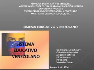 REPUBLICA BOLIVARIANA DE VENEZUELA 
MINISTERIO DEL PODER POPULAR PARA LA EDUCACIÓN SUPERIOR 
UNIVERSIDAD YACAMBU 
VICERRECTORADO DE INVESTIGACIÓN Y POSTGRADO 
MAESTRÍA EN GERENCIA EDUCACIONAL 
SISTEMA EDUCATIVO VENEZOLANO 
PARTICIPANTES : 
Castiblanco Jiraslheydy 
Colmenarez Leandra 
Mogollón Katiusca 
Pérez Diomara 
Pérez Mirla 
Torrealba Elaine 
Araure, Junio 2014 
 