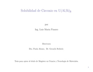Solubilidad de Circonio en U(Al,Si)3 
por 
Ing. Luis María Pizarro 
Directores 
Dra. Paula Alonso, Dr. Gerardo Rubiolo 
Tesis para optar al título de Magister en Ciencia y Tecnología de Materiales. 
1 
 