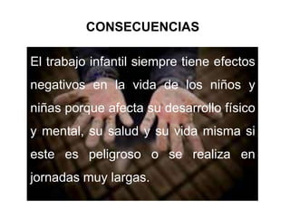CONSECUENCIAS 
El trabajo infantil siempre tiene efectos 
negativos en la vida de los niños y 
niñas porque afecta su desarrollo físico 
y mental, su salud y su vida misma si 
este es peligroso o se realiza en 
jornadas muy largas. 
 