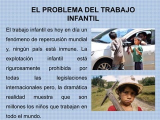 EL PROBLEMA DEL TRABAJO 
INFANTIL 
El trabajo infantil es hoy en día un 
fenómeno de repercusión mundial 
y, ningún país está inmune. La 
explotación infantil está 
rigurosamente prohibida por 
todas las legislaciones 
internacionales pero, la dramática 
realidad muestra que son 
millones los niños que trabajan en 
todo el mundo. 
 