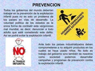 PREVENCION 
Todos los gobiernos del mundo deberían 
trabajar en la prevención de la explotación 
infantil pues no es solo un problema de 
los países en vías de desarrollo. La 
voluntad política de los estados es la 
única forma de combatir este vergonzoso 
mal mundial, es decir, denunciar a todo 
adulto que esté cometiendo este delito. 
Así se podrá evitar la explotación infantil. 
Ante todo los países industrializados deben 
comprometerse a no adquirir productos en los 
cuales se haya usado niños. No todo es 
trabajo del gobierno sino también de nosotros 
como sociedad podemos desarrollar 
campañas y programas de prevención contra 
la explotación infantil. 
 