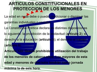 ARTICULOS CONSTITUCIONALES EN 
PROTECCION DE LOS MENORES 
La edad en nada debe o puede condicionar o disminuir las 
garantías individuales o sociales. 
La Constitución Política declara en distintas disposiciones 
lo siguiente: la prohibición de la esclavitud (artículo 2); el 
derecho a la educación (artículo 3); el derecho al trabajo 
(artículo 5). 
Artículo 123: Queda prohibida la utilización del trabajo 
de los menores de catorce años. Los mayores de esta 
edad y menores de dieciséis tendrán como jornada 
máxima la de seis hora. 
 