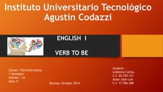 Instituto Universitario Tecnológico 
Agustín Codazzi 
ENGLISH I 
VERB TO BE 
Student: 
Ledesma Carlos. 
C.I: 20.239.121 
Aular José Luis 
Barinas, October 2014 C.I: 17.766.388 
Career :TSU Informatica 
1 Semester 
Section : 1A 
Aula 11 
 