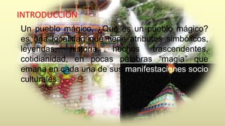 INTRODUCCION 
Un pueblo mágico, ¿Qué es un pueblo mágico? 
es una localidad que tiene atributos simbólicos, 
leyendas, historia, hechos trascendentes, 
cotidianidad, en pocas palabras “magia” que 
emana en cada una de sus manifestaciones socio 
culturales. 
 
