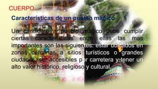 CUERPO 
Características de un pueblo mágico 
Un candidato a pueblo mágico debe cumplir 
ciertas características entre ellas las mas 
importantes son las siguientes: estar ubicados en 
zonas cercanas a sitios turísticos o grandes 
ciudades, ser accesibles por carretera y tener un 
alto valor histórico, religioso y cultural. 
 
