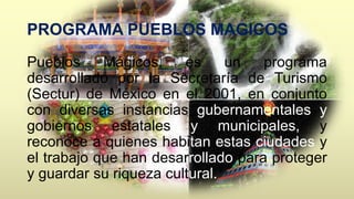 PROGRAMA PUEBLOS MAGICOS 
Pueblos Mágicos, es un programa 
desarrollado por la Secretaría de Turismo 
(Sectur) de México en el 2001, en conjunto 
con diversas instancias gubernamentales y 
gobiernos estatales y municipales, y 
reconoce a quienes habitan estas ciudades y 
el trabajo que han desarrollado para proteger 
y guardar su riqueza cultural. 
 
