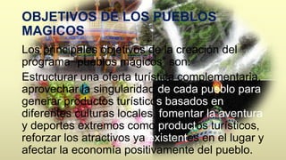 OBJETIVOS DE LOS PUEBLOS 
MAGICOS 
Los principales objetivos de la creación del 
programa “pueblos mágicos” son: 
Estructurar una oferta turística complementaria, 
aprovechar la singularidad de cada pueblo para 
generar productos turísticos basados en 
diferentes culturas locales, fomentar la aventura 
y deportes extremos como productos turísticos, 
reforzar los atractivos ya existentes en el lugar y 
afectar la economía positivamente del pueblo. 
 