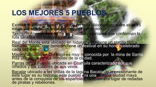 LOS MEJORES 5 PUEBLOS 
Existen muchos pueblos mágicos en todo México pero entre ellos 15 
están considerados entre los mejores como son: 
Taxco de Alarcón es uno de los pueblos coloniales que conforman la 
ruta turística del triangulo del sol. 
Real del Monte esta ubicado en hidalgo y contiene un platillo típico 
llamado “paste” que también tiene un festival en su honor celebrado 
cada octubre. 
Mapimi ubicado en Durango es muy reconocida por la mina de Santa 
Rita ubicada a pocos minutos de la ciudad. 
Parras de La Fuente ubicada en Coahuila caracterizado por sus 
viñedos y los sabores de sus vinos. 
Bacalar ubicado a las orillas de la laguna Bacalar lo impresionante de 
este lugar es su historia, este pueblo era una antigua ciudad maya 
antes de la conquista de los españoles, también era lugar de redadas 
de piratas y rebeliones. 
 