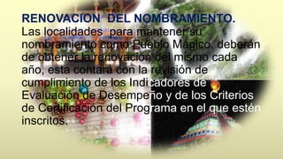 RENOVACION DEL NOMBRAMIENTO. 
Las localidades para mantener su 
nombramiento como Pueblo Mágico, deberán 
de obtener la renovación del mismo cada 
año, esta contará con la revisión de 
cumplimiento de los Indicadores de 
Evaluación de Desempeño y de los Criterios 
de Certificación del Programa en el que estén 
inscritos. 
 