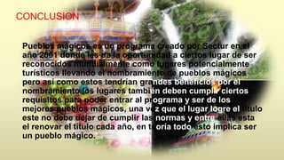 CONCLUSION 
Pueblos mágicos es un programa creado por Sectur en el 
año 2001 donde les da la oportunidad a ciertos lugar de ser 
reconocidos mundialmente como lugares potencialmente 
turísticos llevando el nombramiento de pueblos mágicos 
pero así como estos tendrían grandes beneficios por el 
nombramiento los lugares también deben cumplir ciertos 
requisitos para poder entrar al programa y ser de los 
mejores pueblos mágicos, una vez que el lugar logre el titulo 
este no debe dejar de cumplir las normas y entre ellas esta 
el renovar el titulo cada año, en teoría todo esto implica ser 
un pueblo mágico. 
 