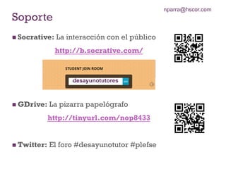 n Socrative: La interacción con el público
http://b.socrative.com/
n GDrive: La pizarra papelógrafo
http://tinyurl.com/nop8433
n Twitter: El foro #desayunotutor #plefse
Soporte
desayunotutores
nparra@hscor.com
 