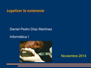 Legalizar la eutanasia 
Daniel Pedro Díaz Martínez 
Informática I 
Noviembre 2014 
 