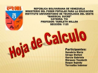 REPÚBLICA BOLIVARIANA DE VENEZUELA 
MINISTERIO DEL PODER POPULAR PARA LA EDUCACIÓN 
INSTITUTO UNIVERSITARIO DE TECNOLOGÍA DEL OESTE 
“MARISCAL SUCRE” 
CÁTEDRA: TIC 
PROFESOR: YAMILETH MILLÁN 
SECCIÓN: 1125 
Participantes: 
Sanabria María 
Idrogo Stefani 
García Gabriela 
Márquez Yezabeth 
Duque Sujeidy 
Torrealba Indemar 
 