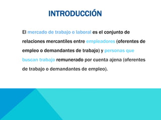 INTRODUCCIÓN 
El mercado de trabajo o laboral es el conjunto de 
relaciones mercantiles entre empleadores (oferentes de 
empleo o demandantes de trabajo) y personas que 
buscan trabajo remunerado por cuenta ajena (oferentes 
de trabajo o demandantes de empleo). 
 