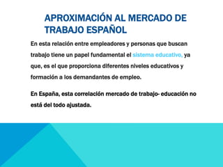 APROXIMACIÓN AL MERCADO DE 
TRABAJO ESPAÑOL 
En esta relación entre empleadores y personas que buscan 
trabajo tiene un papel fundamental el sistema educativo, ya 
que, es el que proporciona diferentes niveles educativos y 
formación a los demandantes de empleo. 
En España, esta correlación mercado de trabajo- educación no 
está del todo ajustada. 
 