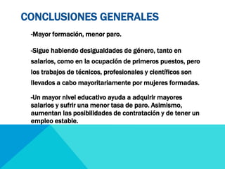 CONCLUSIONES GENERALES 
-Mayor formación, menor paro. 
-Sigue habiendo desigualdades de género, tanto en 
salarios, como en la ocupación de primeros puestos, pero 
los trabajos de técnicos, profesionales y científicos son 
llevados a cabo mayoritariamente por mujeres formadas. 
-Un mayor nivel educativo ayuda a adquirir mayores 
salarios y sufrir una menor tasa de paro. Asimismo, 
aumentan las posibilidades de contratación y de tener un 
empleo estable. 
 