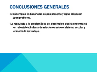 CONCLUSIONES GENERALES 
-El subempleo en España ha estado presente y sigue siendo un 
gran problema. 
-La respuesta a la problemática del desempleo podría encontrarse 
en el establecimiento de relaciones entre el sistema escolar y 
el mercado de trabajo. 
 