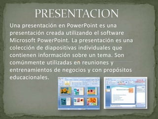 Una presentación en PowerPoint es una 
presentación creada utilizando el software 
Microsoft PowerPoint. La presentación es una 
colección de diapositivas individuales que 
contienen información sobre un tema. Son 
comúnmente utilizadas en reuniones y 
entrenamientos de negocios y con propósitos 
educacionales. 
 