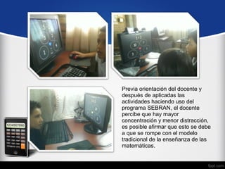 Previa orientación del docente y 
después de aplicadas las 
actividades haciendo uso del 
programa SEBRAN, el docente 
percibe que hay mayor 
concentración y menor distracción, 
es posible afirmar que esto se debe 
a que se rompe con el modelo 
tradicional de la enseñanza de las 
matemáticas. 
 