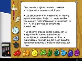 Después de la ejecución de la presente 
investigación podemos concluir que: 
Los estudiantes han presentado un mejor y 
significativo aprendizaje con respecto a las 
operaciones matemáticas con la integración de 
las TIC en el proceso de enseñanza-aprendizaje. 
Se observa eficacia en las clases, con la 
integración de nuevas herramientas 
informáticas en la enseñanza del área de 
matemáticas, además que los niños disfrutan 
trabajando en grupo e interactuando unos con 
otros 
 