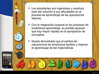  Los estudiantes son ingeniosos y creativos 
para dar solución a sus dificultades en el 
proceso de aprendizaje de las operaciones 
básicas. 
 Con la integración corporal en los procesos de 
enseñanza-aprendizaje, es posible apreciar 
que hay mayor rapidez en la apropiación de 
conceptos. 
 Queda demostrado que el cambio de 
mecanismos de enseñanza facilitan y mejoran 
el aprendizaje de las matemáticas 
 