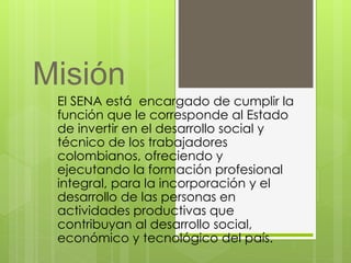 Misión 
El SENA está encargado de cumplir la 
función que le corresponde al Estado 
de invertir en el desarrollo social y 
técnico de los trabajadores 
colombianos, ofreciendo y 
ejecutando la formación profesional 
integral, para la incorporación y el 
desarrollo de las personas en 
actividades productivas que 
contribuyan al desarrollo social, 
económico y tecnológico del país. 
 
