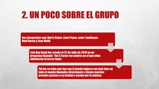 2. UN POCO SOBRE EL GRUPO 
Sus integrantes son: Harry Styles, Liam Payne, Louis Tomlinson, 
Niall Horan y ZaynMalik 
Esta Boy Band fue creada el 23 de Julio de 2010 en un 
programa llamado The X Factor en Londres en el que ellos 
obtuvieron el tercer lugar. 
Tal fue su éxito que hoy son la banda inglesa con más fans en 
todo el mundo llamadas directioners y tienen muchos 
premios gracias a su trabajo y pasión por la música. 
 