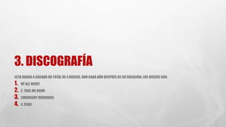 3. DISCOGRAFÍA 
ESTA BANDA A SACADO UN TOTAL DE 4 DISCOS, UNO CADA AÑO DESPUÉS DE SU CREACIÓN. LOS DISCOS SON: 
1. UP ALL NIGHT 
2. 2. TAKE ME HOME 
3. 3MIDNIGHT MEMORIES 
4. 4, FOUR 
 