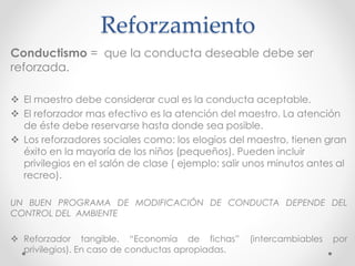 Reforzamiento 
Conductismo = que la conducta deseable debe ser 
reforzada. 
 El maestro debe considerar cual es la conducta aceptable. 
 El reforzador mas efectivo es la atención del maestro. La atención 
de éste debe reservarse hasta donde sea posible. 
 Los reforzadores sociales como: los elogios del maestro, tienen gran 
éxito en la mayoría de los niños (pequeños). Pueden incluir 
privilegios en el salón de clase ( ejemplo: salir unos minutos antes al 
recreo). 
UN BUEN PROGRAMA DE MODIFICACIÓN DE CONDUCTA DEPENDE DEL 
CONTROL DEL AMBIENTE 
 Reforzador tangible. “Economía de fichas” (intercambiables por 
privilegios). En caso de conductas apropiadas. 
 