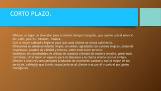 CORTO PLAZO. 
Ofrecer un lugar de diversión pero al mismo tiempo tranquilo, que cuente con el servicio 
de: café, postres, internet, música. 
Con la mejor calidad e higiene para que cada cliente se sienta satisfecho. 
Ofrecemos un establecimiento limpio, en orden, agradable con colores alegres, personal 
respetuoso, postres de calidad y frescos, sobre todo buen servicio. 
Satisfacer las necesidades de antojo de nuestros clientes de manera amable, generando 
confianza, ofreciendo un espacio para el descanso y la charla amena con los amigos. 
Ofrecer a nuestros consumidores productos de excelente calidad y con el mejor de los 
servicios, sabiendo que lo más importante es el cliente y es por él y para el por quien 
trabajamos. 
 
