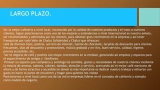 LARGO PLAZO. 
Ser la mejor cafetería a nivel local, reconocido por la calidad de nuestros productos y el trato a nuestros 
clientes, lograr posicionarnos como uno de los mejores y extendernos a nivel internacional es nuestro anhelo, 
ser recomendados y admirados por los clientes, para obtener gran crecimiento en la empresa y así tener 
franquicias por todo Valle de Chalco Solidaridad y Chalco que ofrezcan: 
café de diversos tipos, postres, servicio de internet, fuente de chocolate, tarjetas de descuento para clientes 
frecuentes, días de descuento y promociones, música grabada y en vivo, buen servicio, calidad, higiene, 
precios accesibles, etc. 
Ser el negocio de café y postres con mayor crecimiento en la entidad, generando así empleos y espacios para 
el esparcimiento de amigos y familiares. 
Proveer un espacio que complazca y satisfaga los sentidos, gustos y necesidades de nuestros clientes mediante 
la mezcla de aromas, sabores, colores, sonidos, atención y servicio, acercando así el mejor café mexicano de 
altura y de forma atractiva y accesible en donde lo más importante es dedicar nuestro trabajo y esfuerzo con 
gusto en hacer el punto de encuentro y hogar para quienes nos visitan 
Posicionarnos a nivel local como una de las micro-empresas líderes en el concepto de cafetería y ejemplo 
como modelo de negocio. 
 