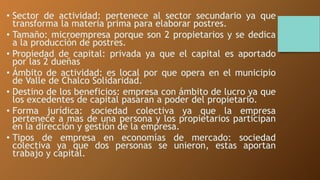 • Sector de actividad: pertenece al sector secundario ya que 
transforma la materia prima para elaborar postres. 
• Tamaño: microempresa porque son 2 propietarios y se dedica 
a la producción de postres. 
• Propiedad de capital: privada ya que el capital es aportado 
por las 2 dueñas 
• Ámbito de actividad: es local por que opera en el municipio 
de Valle de Chalco Solidaridad. 
• Destino de los beneficios: empresa con ámbito de lucro ya que 
los excedentes de capital pasaran a poder del propietario. 
• Forma jurídica: sociedad colectiva ya que la empresa 
pertenece a mas de una persona y los propietarios participan 
en la dirección y gestión de la empresa. 
• Tipos de empresa en economías de mercado: sociedad 
colectiva ya que dos personas se unieron, estas aportan 
trabajo y capital. 
 