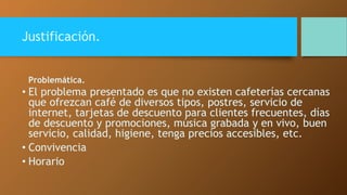 Justificación. 
Problemática. 
• El problema presentado es que no existen cafeterías cercanas 
que ofrezcan café de diversos tipos, postres, servicio de 
internet, tarjetas de descuento para clientes frecuentes, días 
de descuento y promociones, música grabada y en vivo, buen 
servicio, calidad, higiene, tenga precios accesibles, etc. 
• Convivencia 
• Horario 
 