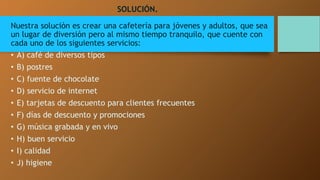 SOLUCIÓN. 
Nuestra solución es crear una cafetería para jóvenes y adultos, que sea 
un lugar de diversión pero al mismo tiempo tranquilo, que cuente con 
cada uno de los siguientes servicios: 
• A) café de diversos tipos 
• B) postres 
• C) fuente de chocolate 
• D) servicio de internet 
• E) tarjetas de descuento para clientes frecuentes 
• F) días de descuento y promociones 
• G) música grabada y en vivo 
• H) buen servicio 
• I) calidad 
• J) higiene 
 