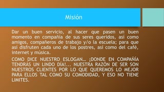 Misión 
Dar un buen servicio, al hacer que pasen un buen 
momento en compañía de sus seres queridos, así como 
amigos, compañeros de trabajo y/o la escuela; para que 
así disfruten cada uno de los postres, así como del café, 
internet y música. 
COMO DICE NUESTRO ESLOGAN… ¡DONDE EN COMPAÑÍA 
TENDRÁS UN LINDO DÍA!... NUESTRA RAZÓN DE SER SON 
NUESTROS CLIENTES POR LO QUE QUEREMOS LO MEJOR 
PARA ELLOS TAL COMO SU COMODIDAD, Y ESO NO TIENE 
LIMITES. 
 