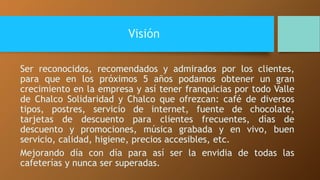 Visión 
Ser reconocidos, recomendados y admirados por los clientes, 
para que en los próximos 5 años podamos obtener un gran 
crecimiento en la empresa y así tener franquicias por todo Valle 
de Chalco Solidaridad y Chalco que ofrezcan: café de diversos 
tipos, postres, servicio de internet, fuente de chocolate, 
tarjetas de descuento para clientes frecuentes, días de 
descuento y promociones, música grabada y en vivo, buen 
servicio, calidad, higiene, precios accesibles, etc. 
Mejorando día con día para así ser la envidia de todas las 
cafeterías y nunca ser superadas. 
 
