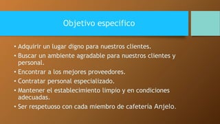 Objetivo especifico 
• Adquirir un lugar digno para nuestros clientes. 
• Buscar un ambiente agradable para nuestros clientes y 
personal. 
• Encontrar a los mejores proveedores. 
• Contratar personal especializado. 
• Mantener el establecimiento limpio y en condiciones 
adecuadas. 
• Ser respetuoso con cada miembro de cafetería Anjelo. 
 