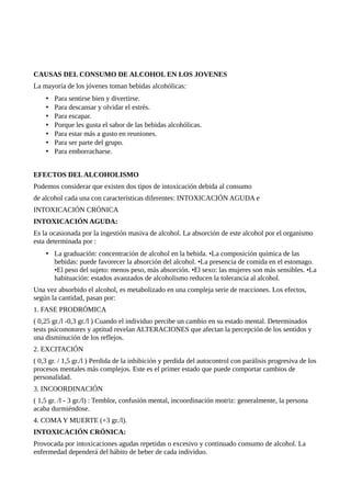 CAUSAS DEL CONSUMO DE ALCOHOL EN LOS JOVENES 
La mayoría de los jóvenes toman bebidas alcohólicas: 
• Para sentirse bien y divertirse. 
• Para descansar y olvidar el estrés. 
• Para escapar. 
• Porque les gusta el sabor de las bebidas alcohólicas. 
• Para estar más a gusto en reuniones. 
• Para ser parte del grupo. 
• Para emborracharse. 
EFECTOS DEL ALCOHOLISMO 
Podemos considerar que existen dos tipos de intoxicación debida al consumo 
de alcohol cada una con características diferentes: INTOXICACIÓN AGUDA e 
INTOXICACIÓN CRÓNICA 
INTOXICACIÓN AGUDA: 
Es la ocasionada por la ingestión masiva de alcohol. La absorción de este alcohol por el organismo 
esta determinada por : 
• La graduación: concentración de alcohol en la bebida. •La composición química de las 
bebidas: puede favorecer la absorción del alcohol. •La presencia de comida en el estomago. 
•El peso del sujeto: menos peso, más absorción. •El sexo: las mujeres son más sensibles. •La 
habituación: estados avanzados de alcoholismo reducen la tolerancia al alcohol. 
Una vez absorbido el alcohol, es metabolizado en una compleja serie de reacciones. Los efectos, 
según la cantidad, pasan por: 
1. FASE PRODRÓMICA 
( 0,25 gr./l -0,3 gr./l ) Cuando el individuo percibe un cambio en su estado mental. Determinados 
tests psicomotores y aptitud revelan ALTERACIONES que afectan la percepción de los sentidos y 
una disminución de los reflejos. 
2. EXCITACIÓN 
( 0,3 gr. / 1,5 gr./l ) Perdida de la inhibición y perdida del autocontrol con parálisis progresiva de los 
procesos mentales más complejos. Este es el primer estado que puede comportar cambios de 
personalidad. 
3. INCOORDINACIÓN 
( 1,5 gr. /l - 3 gr./l) : Temblor, confusión mental, incoordinación motriz: generalmente, la persona 
acaba durmiéndose. 
4. COMA Y MUERTE (+3 gr./l). 
INTOXICACIÓN CRÓNICA: 
Provocada por intoxicaciones agudas repetidas o excesivo y continuado consumo de alcohol. La 
enfermedad dependerá del hábito de beber de cada individuo. 
 