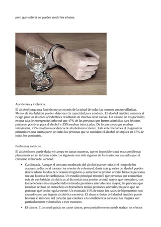 pero que todavía no pueden medir los efectos. 
Accidentes y violencia. 
El alcohol juega una función mayor en más de la mitad de todas las muertes automovilísticas. 
Menos de dos bebidas pueden deteriorar la capacidad para conducir. El alcohol también aumenta el 
riesgo para las lesiones accidentales resultando de muchas otras causas. Un estudio de los pacientes 
en una sala de emergencias informó que 47% de las personas que fueron admitidas para lesiones 
probaron positivas para el alcohol y 35% estaban intoxicadas. De las personas que estaban 
intoxicadas, 75% mostraron evidencia de alcoholismo crónico. Esta enfermedad es el diagnóstico 
primario en una cuarta parte de todas las personas que se suicidan; el alcohol se implica en 67% de 
todos los asesinatos. 
Problemas médicos. 
El alcoholismo puede dañar el cuerpo en tantas maneras, que es imposible tratar estos problemas 
plenamente en un informe corto. Lo siguiente son sólo algunos de los trastornos causados por el 
consumo crónico del alcohol: 
• Cardiopatía. Aunque el consumo moderado del alcohol parece reducir el riesgo de los 
ataques cardíacos al mejorar los niveles de colesterol, dosis más grandes de alcohol pueden 
desencadenar latidos del corazón irregulares y aumentar la presión arterial hasta en personas 
sin una historia de cardiopatía. Un estudio principal encontró que personas que consumían 
más de tres bebidas alcohólicas al día tenían una presión arterial mayor que teetotalers, con 
los bebedores más empedernidos teniendo presiónes arteriales aún mayor; las personas que 
tomaban se iban de borrachera en borrachera tenían presiones arteriales mayores que las 
personas que bebió regularmente. Un estimado 11% de todos los casos de hipertensión son 
causados por una ingesta alcohólica excesiva. El abuso crónico del alcohol también puede 
lesionar el músculo del corazón que conduce a la insuficiencia cardíaca; las mujeres son 
particularmente vulnerables a este trastorno. 
• El cáncer. El alcohol quizás no cause cáncer, pero probablemente puede realzar los efectos 
 