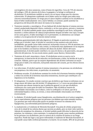carcinogénicos de otras sustancias, como el humo de cigarrillos. Cerca de 75% de cánceres 
del esófago y 50% de cánceres de la boca, la garganta y la laringe se atribuyen al 
alcoholismo. El alcoholismo también se asocia con un mayor riesgo para los cánceres 
colorrectales. El tabaquismo combinado con el beber realza los riesgos para todos estos 
cánceres extraordinariamente. El riesgo para el cáncer hepático aumenta en los alcohólicos y 
hasta el beber moderadamente -tres a nueve bebidas a la semana- puede aumentar las 
perspectivas del desarrollo del cáncer de mama en las mujeres. 
• Trastornos mentales y neurológicos. El uso habitual del alcohol deprime el sistema nervioso 
central, produciendo depresión clínica, confusión y, en los casos graves, psicosis y trastornos 
mentales. El alcohol también puede causar problemas neurológicos más leves, incluyendo 
insomnio y cefalea (dolores de cabeza) (especialmente después de beber vino rojo). Excepto 
en los casos graves, el daño neurológico no es permanente y la abstinencia casi siempre 
conduce a la recuperación de la función mental normal. 
• Problemas gastrointestinales (del tubo digestivo). El hígado en particular es puesto en 
peligro por el alcohol. Aquí, el alcohol se convierte en una sustancia aún más tóxica, 
acetaldehído, que puede causar daño sustancial, incluyendo cirrosis en 10% de personas con 
alcoholismo. El daño hepático es más común y se desarrolla más rápidamente en las mujeres 
que en los hombres con historias similares del abuso de alcohol. Dentro del tracto 
gastrointestinal, el alcohol puede contribuir a la causa de úlceras y de pancreatitis, una grave 
infección del páncreas. En una escala menor, puede causar diarrea y hemorroides. 
• Trastornos de la piel, musculares y óseos. El alcoholismo severo se asocia con la 
osteoporosis, la emaciación de los músculos con hinchazones y dolor, las heridas de la piel y 
comezón. Además, parece que las mujeres dependientes del alcohol confrontan un mayor 
riesgo para el daño a los músculos, incluyendo músculos del corazón, por los efectos tóxicos 
del alcohol. 
• Las infecciones. El alcohol suprime el sistema inmunitario y las personas con alcoholismo 
son propensas a las infecciones, en particular a la neumonía. 
• Problemas sexuales. El alcoholismo aumenta los niveles de la hormona femenina estrógeno 
y reduce los niveles de la hormona masculina testosterona, factores que contribuyen a la 
impotencia en los hombres. 
• El tabaquismo. Un estudio reciente concluye que alcohólicos que fuman se enfrentan con un 
riesgo mayor del tabaco que del alcohol. El tabaquismo es 2 a 3 veces tan prevalente entre 
las personas que abusan sustancias que la población general; se cree que alcohólicos 
constituyen una cuarta parte de todos los fumadores. Más alcohólicos mueren de 
enfermedades relacionadas con el tabaco, como la cardiopatía o el cáncer, que de la 
enfermedad hepática crónica, la cirrosis, u otras enfermedades relacionadas con el beber 
excesivamente. 
• La diabetes. El alcohol puede causar hipoglicemia, una disminución en el azúcar sanguíneo, 
que es especialmente peligrosa para las personas con diabetes que están tomando insulina. 
Las personas que están intoxicadas quizás no puedan reconocer los síntomas de la 
hipoglicemia, una enfermedad particularmente peligrosa. 
• La malnutrición y el síndrome de Wernicke-Korsakoff. Una pinta de whisky proporciona 
cerca de la mitad de las calorías diarias que necesita un adulto, pero no tiene valor nutritivo. 
Además de reemplazar los alimentos, el alcohol también puede dificultar la absorción de las 
proteínas, las vitaminas y otros nutrientes. La malnutrición puede causar muchos problemas 
en las personas con alcoholismo, pero la carencia de la vitamina B tiamina es un riesgo 
específico. Puede dar lugar a una grave enfermedad, el síndrome de Wernicke-Korsakoff, el 
cual puede causar daño cerebral permanente y la muerte. En un estudio, 40% de las personas 
 