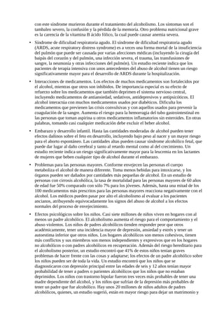 con este síndrome murieron durante el tratamiento del alcoholismo. Los síntomas son el 
tambaleo severo, la confusión y la pérdida de la memoria. Otro problema nutricional grave 
es la carencia de la vitamina B ácido fólico, la cual puede causar anemia severa. 
• Síndrome de dificultad respiratoria agudo. El síndrome de dificultad respiratoria agudo 
(ARDS, acute respiratory distress syndrome) es a veces una forma mortal de la insuficiencia 
del pulmón que puede ser causada por varias afecciones médicas (incluyendo la cirugía del 
baipás del corazón y del pulmón, una infección severa, el trauma, las transfusiones de 
sangre, la neumonía y otras infecciones del pulmón). Un estudio reciente indica que los 
pacientes de terapia intensiva con unos antecedentes del abuso de alcohol tienen un riesgo 
significativamente mayor para el desarrollo de ARDS durante la hospitalización. 
• Interacciones de medicamentos. Los efectos de muchos medicamentos son fortalecidos por 
el alcohol, mientras que otros son inhibidos. De importancia especial es su efecto de 
refuerzo sobre los medicamentos que también deprimen el sistema nervioso central, 
incluyendo medicamentos de antiansiedad, sedativos, antidepresivos y antipsicóticos. El 
alcohol interactúa con muchos medicamentos usados por diabéticos. Dificulta los 
medicamentos que previenen las crisis convulsivas y con aquellos usados para prevenir la 
coagulación de la sangre. Aumenta el riesgo para la hemorragia del tubo gastrointestinal en 
las personas que toman aspirina u otros medicamentos inflamatorios sin esteroides. En otras 
palabras, tomando casi cualquier medicación debe excluir el beber alcohol. 
• Embarazo y desarrollo infantil. Hasta las cantidades moderadas de alcohol pueden tener 
efectos dañinos sobre el feto en desarrollo, incluyendo bajo peso al nacer y un mayor riesgo 
para el aborto espontáneo. Las cantidades altas pueden causar síndrome alcohólico fetal, que 
puede dar lugar al daño cerebral y tanto al retardo mental como al del crecimiento. Un 
estudio reciente indica un riesgo significativamente mayor para la leucemia en los lactantes 
de mujeres que beben cualquier tipo de alcohol durante el embarazo. 
• Problemas para las personas mayores. Conforme envejecen las personas el cuerpo 
metaboliza el alcohol de manera diferente. Toma menos bebidas para intoxicarse, y los 
órganos pueden ser dañados por cantidades más pequeñas de alcohol. En un estudio de 
personas con cirrosis alcohólica, la tasa de mortalidad para las personas mayores de 60 años 
de edad fue 50% comparado con sólo 7% para los jóvenes. Además, hasta una mitad de los 
100 medicamentos más prescritos para las personas mayores reacciona negativamente con el 
alcohol. Los médicos pueden pasar por alto el alcoholismo al evaluar a los pacientes 
ancianos, atribuyendo equivocadamente los signos del abuso de alcohol a los efectos 
normales del proceso de envejecimiento. 
• Efectos psicológicos sobre los niños. Casi siete millones de niños viven en hogares con al 
menos un padre alcohólico. El alcoholismo aumenta el riesgo para el comportamiento y el 
abuso violentos. Los niños de padres alcohólicos tienden responder peor que otros 
académicamente, tener una incidencia mayor de depresión, ansiedad y estrés y tener un 
autoestima inferior que otros niños. Los hogares alcohólicos son menos cohesivos, tienen 
más conflictos y sus miembros son menos independientes y expresivos que en los hogares 
no alcohólicos o con padres alcohólicos en recuperación. Además del riesgo hereditario para 
el alcoholismo posterior, un estudio encontró que 41% de estos niños tenían graves 
problemas de hacer frente con las cosas y adaptarse; los efectos de un padre alcohólico sobre 
los niños pueden ser de toda la vida. Un estudio encontró que los niños que se 
diagnosticaron con depresión principal entre las edades de seis y 12 años tenían mayor 
probabilidad de tener a padres o parientes alcohólicos que los niños que no estaban 
deprimidos. Los niños con trastorno bipolar fueron tres veces más probables de tener una 
madre dependiente del alcohol, y los niños que sufrían de la depresión más probables de 
tener un padre que fue alcohólico. Hay unos 20 millones de niños adultos de padres 
alcohólicos, quienes, un estudio sugerió, están en mayor riesgo para dejar un matrimonio y 
 