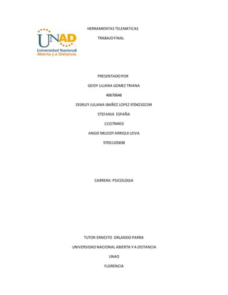 HERRAMIENTAS TELEMATICAS
TRABAJO FINAL
PRESENTADO POR
GEIDY LILIANA GOMEZ TRIANA
40670648
DISRLEY JULIANA IBAÑEZ LOPEZ 97042102194
STEFANIA ESPAÑA
1115794453
ANGIE MILEIDY ARRIGUI LEIVA
97051105838
CARRERA: PSICOLOGIA
TUTOR ERNESTO ORLANDO PARRA
UNIVERSIDAD NACIONAL ABIERTA Y A DISTANCIA
UNAD
FLORENCIA