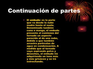 Continuación de partes El  embudo : es la parte que va desde la nube madre hasta el suelo. Denominado también cono o manga, el embudo presenta al comienzo del tornado un aspecto parecido al de una nube, debido a que también arrastra partículas de agua en condensación. A medida que el tornado vaya aspirando polvo y desechos, el embudo irá adquiriendo un tono más y más grisáceo y se irá estrechando.  